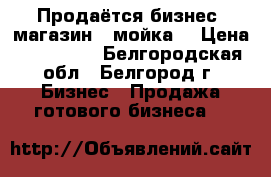 Продаётся бизнес (магазин   мойка) › Цена ­ 300 000 - Белгородская обл., Белгород г. Бизнес » Продажа готового бизнеса   